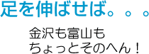 足を伸ばせば・・・金沢も富山もちょっとそのへん